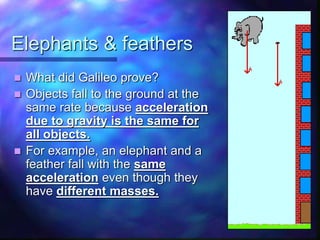 Elephants & feathers
 What did Galileo prove?
 Objects fall to the ground at the
same rate because acceleration
due to gravity is the same for
all objects.
 For example, an elephant and a
feather fall with the same
acceleration even though they
have different masses.
 