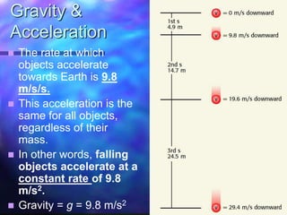 Gravity &
Acceleration
 The rate at which
objects accelerate
towards Earth is 9.8
m/s/s.
 This acceleration is the
same for all objects,
regardless of their
mass.
 In other words, falling
objects accelerate at a
constant rate of 9.8
m/s2.
 Gravity = g = 9.8 m/s2
 