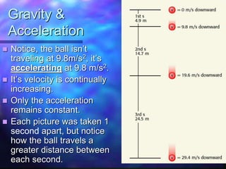 Gravity &
Acceleration
 Notice, the ball isn’t
traveling at 9.8m/s2, it’s
accelerating at 9.8 m/s2.
 It’s velocity is continually
increasing.
 Only the acceleration
remains constant.
 Each picture was taken 1
second apart, but notice
how the ball travels a
greater distance between
each second.
 