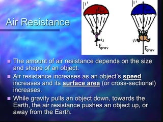 Air Resistance
 The amount of air resistance depends on the size
and shape of an object.
 Air resistance increases as an object’s speed
increases and its surface area (or cross-sectional)
increases.
 While gravity pulls an object down, towards the
Earth, the air resistance pushes an object up, or
away from the Earth.
 