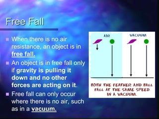 Free Fall
 When there is no air
resistance, an object is in
free fall.
 An object is in free fall only
if gravity is pulling it
down and no other
forces are acting on it.
 Free fall can only occur
where there is no air, such
as in a vacuum.
 
