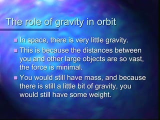 The role of gravity in orbit
 In space, there is very little gravity.
 This is because the distances between
you and other large objects are so vast,
the force is minimal.
 You would still have mass, and because
there is still a little bit of gravity, you
would still have some weight.
 