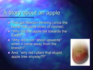 A story about an apple
 That got Newton thinking (once the
bump had gone down of course).
 “Why did the apple fall towards the
Earth?”
 “Why did it not “shoot upwards''
when it came away from the
branch?”
 And, “why did I plant that stupid
apple tree anyway?!!''
 