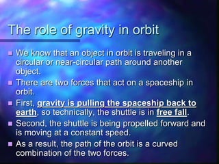 The role of gravity in orbit
 We know that an object in orbit is traveling in a
circular or near-circular path around another
object.
 There are two forces that act on a spaceship in
orbit.
 First, gravity is pulling the spaceship back to
earth, so technically, the shuttle is in free fall.
 Second, the shuttle is being propelled forward and
is moving at a constant speed.
 As a result, the path of the orbit is a curved
combination of the two forces.
 