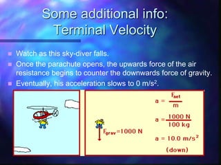 Some additional info:
Terminal Velocity
 Watch as this sky-diver falls.
 Once the parachute opens, the upwards force of the air
resistance begins to counter the downwards force of gravity.
 Eventually, his acceleration slows to 0 m/s2.
 