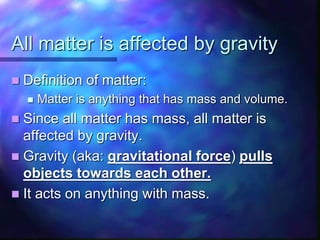 All matter is affected by gravity
 Definition of matter:
 Matter is anything that has mass and volume.
 Since all matter has mass, all matter is
affected by gravity.
 Gravity (aka: gravitational force) pulls
objects towards each other.
 It acts on anything with mass.
 