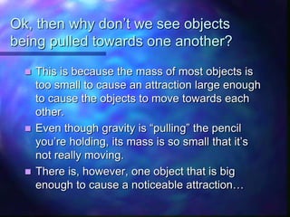 Ok, then why don’t we see objects
being pulled towards one another?
 This is because the mass of most objects is
too small to cause an attraction large enough
to cause the objects to move towards each
other.
 Even though gravity is “pulling” the pencil
you’re holding, its mass is so small that it’s
not really moving.
 There is, however, one object that is big
enough to cause a noticeable attraction…
 