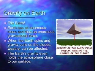 Gravity on Earth
 The Earth!
 Earth has an enormous
mass and thus an enormous
gravitational force.
 When the Earth spins and
gravity pulls on the clouds,
weather can be affected.
 The Earth's gravity even
holds the atmosphere close
to our surface.
 