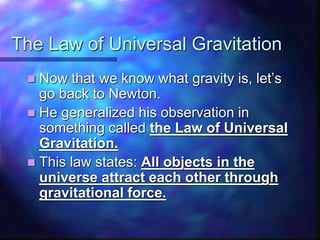 The Law of Universal Gravitation
 Now that we know what gravity is, let’s
go back to Newton.
 He generalized his observation in
something called the Law of Universal
Gravitation.
 This law states: All objects in the
universe attract each other through
gravitational force.
 