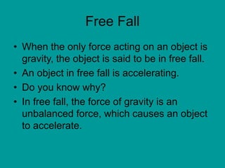 Free Fall
• When the only force acting on an object is
gravity, the object is said to be in free fall.
• An object in free fall is accelerating.
• Do you know why?
• In free fall, the force of gravity is an
unbalanced force, which causes an object
to accelerate.
 