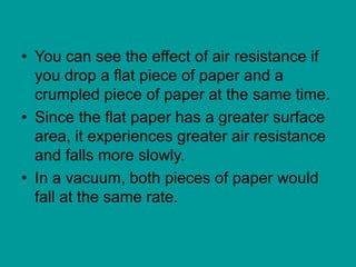 • You can see the effect of air resistance if
you drop a flat piece of paper and a
crumpled piece of paper at the same time.
• Since the flat paper has a greater surface
area, it experiences greater air resistance
and falls more slowly.
• In a vacuum, both pieces of paper would
fall at the same rate.
 