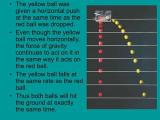 • The yellow ball was
given a horizontal push
at the same time as the
red ball was dropped.
• Even though the yellow
ball moves horizontally,
the force of gravity
continues to act on it in
the same way it acts on
the red ball.
• The yellow ball falls at
the same rate as the red
ball.
• Thus both balls will hit
the ground at exactly
the same time.
 
