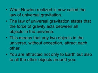 • What Newton realized is now called the
law of universal gravitation.
• The law of universal gravitation states that
the force of gravity acts between all
objects in the universe.
• This means that any two objects in the
universe, without exception, attract each
other.
• You are attracted not only to Earth but also
to all the other objects around you.
 