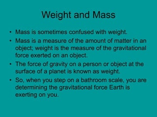Weight and Mass
• Mass is sometimes confused with weight.
• Mass is a measure of the amount of matter in an
object; weight is the measure of the gravitational
force exerted on an object.
• The force of gravity on a person or object at the
surface of a planet is known as weight.
• So, when you step on a bathroom scale, you are
determining the gravitational force Earth is
exerting on you.
 