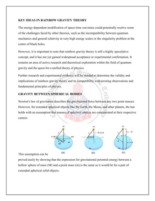 KEY IDEAS IN RAINBOW GRAVITY THEORY
The energy-dependent modification of space-time curvature could potentially resolve some
of the challenges faced by other theories, such as the incompatibility between quantum
mechanics and general relativity at very high energy scales or the singularity problem at the
center of black holes.
However, it is important to note that rainbow gravity theory is still a highly speculative
concept, and it has not yet gained widespread acceptance or experimental confirmation. It
remains an area of active research and theoretical exploration within the field of quantum
gravity and the quest for a unified theory of physics.
Further research and experimental evidence will be needed to determine the validity and
implications of rainbow gravity theory and its compatibility with existing observations and
fundamental principles of physics.
GRAVITY BETWEEN SPHERICAL BODIES
Newton's law of gravitation describes the gravitational force between any two point masses.
However, for extended spherical objects like the Earth, the Moon, and other planets, the law
holds with an assumption that masses of spherical objects are concentrated at their respective
centers.
This assumption can be
proved easily by showing that the expression for gravitational potential energy between a
hollow sphere of mass (M) and a point mass (m) is the same as it would be for a pair of
extended spherical solid objects.
 