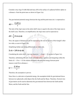 Consider a tiny ring of width Rdϕ and mass dM on the surface of a spherical hollow sphere at
a distance s from the point mass as shown in Figure 1(a).
The gravitational potential energy between the ring and the point mass (m) is expressed as:
The ratio of the ring's mass to the entire shell's mass is equal to the ratio of the ring's area to
the shell's area. Therefore, on simplification, the ring's mass can be expressed as:
Now, the square of distance (s) can be expressed as the sum of squares of the triangle's other
two sides, as seen in Figure 1(b).
Simplifying further and taking differentials on either side,
Considering the entire shell, s can vary between r − R and r + R, as seen in Figure 1(c).
Therefore, substituting dM and s in the potential energy equation and integrating within the
limits of r − R to r + R, the relation obtained is the potential energy between point
masses m and M at a distance r.
Therefore, the assumption is proven.
Since force is a derivative of potential energy, the assumption holds for gravitational forces
between two spherically solid objects like the Earth and the Moon. Therefore, Newton's law
of gravitation can be used to determine the gravitational force between the Earth and the
Moon, and the Earth and the Sun.
 