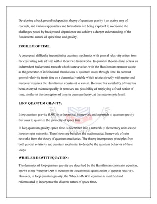Developing a background-independent theory of quantum gravity is an active area of
research, and various approaches and formalisms are being explored to overcome the
challenges posed by background dependence and achieve a deeper understanding of the
fundamental nature of space time and gravity.
PROBLEM OF TIME:
A conceptual difficulty in combining quantum mechanics with general relativity arises from
the contrasting role of time within these two frameworks. In quantum theories time acts as an
independent background through which states evolve, with the Hamiltonian operator acting
as the generator of infinitesimal translations of quantum states through time. In contrast,
general relativity treats time as a dynamical variable which relates directly with matter and
moreover requires the Hamiltonian constraint to vanish. Because this variability of time has
been observed macroscopically, it removes any possibility of employing a fixed notion of
time, similar to the conception of time in quantum theory, at the macroscopic level.
LOOP QUANTUM GRAVITY:
Loop quantum gravity (LQG) is a theoretical framework and approach to quantum gravity
that aims to quantize the geometry of space time.
In loop quantum gravity, space time is discretized into a network of elementary units called
loops or spin networks. These loops are based on the mathematical framework of spin
networks from the theory of quantum mechanics. The theory incorporates principles from
both general relativity and quantum mechanics to describe the quantum behavior of these
loops.
WHEELER-DEWITT EQUATION:
The dynamics of loop quantum gravity are described by the Hamiltonian constraint equation,
known as the Wheeler-DeWitt equation in the canonical quantization of general relativity.
However, in loop quantum gravity, the Wheeler-DeWitt equation is modified and
reformulated to incorporate the discrete nature of space time.
 