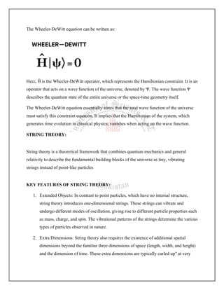 The Wheeler-DeWitt equation can be written as:
Here, Ĥ is the Wheeler-DeWitt operator, which represents the Hamiltonian constraint. It is an
operator that acts on a wave function of the universe, denoted by Ψ. The wave function Ψ
describes the quantum state of the entire universe or the space-time geometry itself.
The Wheeler-DeWitt equation essentially states that the total wave function of the universe
must satisfy this constraint equation. It implies that the Hamiltonian of the system, which
generates time evolution in classical physics, vanishes when acting on the wave function.
STRING THEORY:
String theory is a theoretical framework that combines quantum mechanics and general
relativity to describe the fundamental building blocks of the universe as tiny, vibrating
strings instead of point-like particles
KEY FEATURES OF STRING THEORY:
1. Extended Objects: In contrast to point particles, which have no internal structure,
string theory introduces one-dimensional strings. These strings can vibrate and
undergo different modes of oscillation, giving rise to different particle properties such
as mass, charge, and spin. The vibrational patterns of the strings determine the various
types of particles observed in nature.
2. Extra Dimensions: String theory also requires the existence of additional spatial
dimensions beyond the familiar three dimensions of space (length, width, and height)
and the dimension of time. These extra dimensions are typically curled up" at very
 