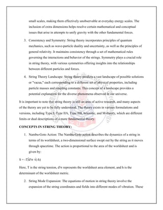 small scales, making them effectively unobservable at everyday energy scales. The
inclusion of extra dimensions helps resolve certain mathematical and conceptual
issues that arise in attempts to unify gravity with the other fundamental forces.
3. Consistency and Symmetry: String theory incorporates principles of quantum
mechanics, such as wave-particle duality and uncertainty, as well as the principles of
general relativity. It maintains consistency through a set of mathematical rules
governing the interactions and behavior of the strings. Symmetry plays a crucial role
in string theory, with various symmetries offering insights into the relationships
between different particles and forces.
4. String Theory Landscape: String theory predicts a vast landscape of possible solutions
or "vacua," each corresponding to a different set of physical properties, including
particle masses and coupling constants. This concept of a landscape provides a
potential explanation for the diverse phenomena observed in our universe.
It is important to note that string theory is still an area of active research, and many aspects
of the theory are yet to be fully understood. The theory exists in various formulations and
versions, including Type I, Type IIA, Type IIB, heterotic, and M-theory, which are different
limits or dual descriptions of a more fundamental theory.
CONCEPTS IN STRING THEORY:
1. Nambu-Goto Action: The Nambu-Goto action describes the dynamics of a string in
terms of its worldsheet, a two-dimensional surface swept out by the string as it moves
through spacetime. The action is proportional to the area of the worldsheet and is
given by:
S = -T∫d²σ √(-h)
Here, T is the string tension, d²σ represents the worldsheet area element, and h is the
determinant of the worldsheet metric.
2. String Mode Expansion: The equations of motion in string theory involve the
expansion of the string coordinates and fields into different modes of vibration. These
 
