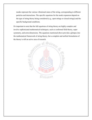 modes represent the various vibrational states of the string, corresponding to different
particles and interactions. The specific equations for the mode expansion depend on
the type of string theory being considered (e.g., open strings or closed strings) and the
specific background conditions.
It's important to note that the full equations of string theory are highly complex and
involve sophisticated mathematical techniques, such as conformal field theory, super
symmetry, and extra dimensions. The equations mentioned above provide a glimpse into
the mathematical framework of string theory, but a complete and unified formulation of
the theory is still an active area of research.
 