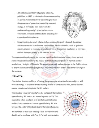  Albert Einstein's theory of general relativity,
published in 1915, revolutionized our understanding
of gravity. General relativity describes gravity as
the curvature of space-time caused by mass and
energy. It provided a new framework for
understanding gravity's behavior in extreme
conditions, such as near black holes or during the
expansion of the universe.
 Since Einstein, the study of gravity has continued to evolve through theoretical
advancements and experimental observations. Modern theories, such as quantum
gravity, attempt to reconcile general relativity with quantum mechanics to provide a
unified theory of gravity at the smallest scales.
The understanding of gravity has evolved significantly throughout history, from ancient
philosophical speculations to the precise mathematical descriptions of Newton and the
revolutionary insights of Einstein. The ongoing research and exploration in the field continue
to deepen our understanding of gravity's fundamental nature and its role in the workings of
the universe.
GRAVITY:
Gravity is a fundamental force of nature that governs the attraction between objects with
mass or energy. It is responsible for holding planets in orbit around stars, moons in orbit
around planets, and objects on Earth's surface.
The standard value for "small g" on the surface of the Earth is
approximately 9.8 meters per second squared (m/s²). This
means that when an object is in free fall near the Earth's
surface, it accelerates at a rate of approximately 9.8 m/s²
towards the center of the Earth due to the force of gravity.
It's important to note that "small g" is an acceleration and
should not be confused with "big G," which represents the
 