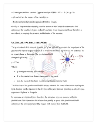 - G is the gravitational constant (approximately 6.67430 × 10^-11 N (m/kg) ^2).
- m1 and m2 are the masses of the two objects.
- R is the distance between the centers of the two objects.
Gravity is responsible for keeping celestial bodies in their respective orbits and also
determines the weight of objects on Earth's surface. It is a fundamental force that plays a
crucial role in shaping the structure and behavior of the universe.
GRAVITATIONAL FIELD STRENGTH
The gravitational field strength, denoted by "g" or "g-field," represents the magnitude of the
gravitational field at a specific point. It is defined as the force experienced per unit mass by
an object placed at that point. The gravitational field
strength is given by:
g = F / m
Where:
 g is the gravitational field strength.
 F is the gravitational force experienced by the mass.
 m is the mass of the object experiencing the gravitational field.
The direction of the gravitational field is always towards the center of the mass creating the
field. In other words, it points in the direction of the gravitational force that an object would
experience if placed at that point.
In summary, gravitational force describes the attraction between masses, while the
gravitational field represents the influence of gravity in space. The gravitational field
determines the force experienced by objects with mass within that field.
 
