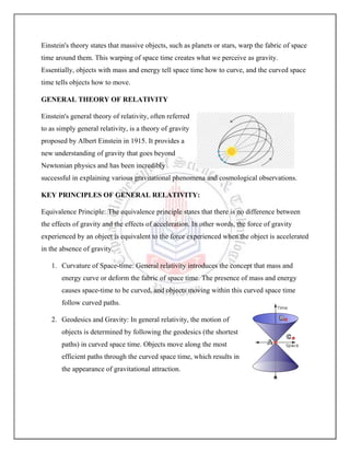Einstein's theory states that massive objects, such as planets or stars, warp the fabric of space
time around them. This warping of space time creates what we perceive as gravity.
Essentially, objects with mass and energy tell space time how to curve, and the curved space
time tells objects how to move.
GENERAL THEORY OF RELATIVITY
Einstein's general theory of relativity, often referred
to as simply general relativity, is a theory of gravity
proposed by Albert Einstein in 1915. It provides a
new understanding of gravity that goes beyond
Newtonian physics and has been incredibly
successful in explaining various gravitational phenomena and cosmological observations.
KEY PRINCIPLES OF GENERAL RELATIVITY:
Equivalence Principle: The equivalence principle states that there is no difference between
the effects of gravity and the effects of acceleration. In other words, the force of gravity
experienced by an object is equivalent to the force experienced when the object is accelerated
in the absence of gravity.
1. Curvature of Space-time: General relativity introduces the concept that mass and
energy curve or deform the fabric of space time. The presence of mass and energy
causes space-time to be curved, and objects moving within this curved space time
follow curved paths.
2. Geodesics and Gravity: In general relativity, the motion of
objects is determined by following the geodesics (the shortest
paths) in curved space time. Objects move along the most
efficient paths through the curved space time, which results in
the appearance of gravitational attraction.
 