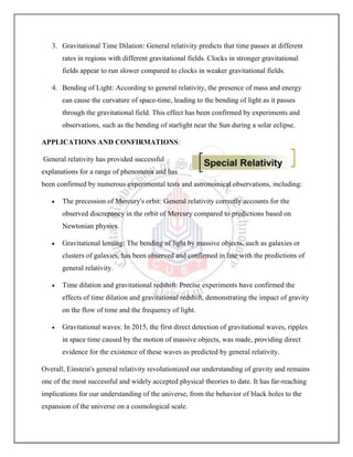 3. Gravitational Time Dilation: General relativity predicts that time passes at different
rates in regions with different gravitational fields. Clocks in stronger gravitational
fields appear to run slower compared to clocks in weaker gravitational fields.
4. Bending of Light: According to general relativity, the presence of mass and energy
can cause the curvature of space-time, leading to the bending of light as it passes
through the gravitational field. This effect has been confirmed by experiments and
observations, such as the bending of starlight near the Sun during a solar eclipse.
APPLICATIONS AND CONFIRMATIONS:
General relativity has provided successful
explanations for a range of phenomena and has
been confirmed by numerous experimental tests and astronomical observations, including:
 The precession of Mercury's orbit: General relativity correctly accounts for the
observed discrepancy in the orbit of Mercury compared to predictions based on
Newtonian physics.
 Gravitational lensing: The bending of light by massive objects, such as galaxies or
clusters of galaxies, has been observed and confirmed in line with the predictions of
general relativity.
 Time dilation and gravitational redshift: Precise experiments have confirmed the
effects of time dilation and gravitational redshift, demonstrating the impact of gravity
on the flow of time and the frequency of light.
 Gravitational waves: In 2015, the first direct detection of gravitational waves, ripples
in space time caused by the motion of massive objects, was made, providing direct
evidence for the existence of these waves as predicted by general relativity.
Overall, Einstein's general relativity revolutionized our understanding of gravity and remains
one of the most successful and widely accepted physical theories to date. It has far-reaching
implications for our understanding of the universe, from the behavior of black holes to the
expansion of the universe on a cosmological scale.
 