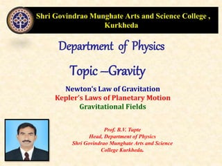 Shri Govindrao Munghate Arts and Science College ,
Kurkheda
Department of Physics
Topic –Gravity
Prof. B.V. Tupte
Head, Department of Physics
Shri Govindrao Munghate Arts and Science
College Kurkheda.
Newton’s Law of Gravitation
Kepler’s Laws of Planetary Motion
Gravitational Fields
 