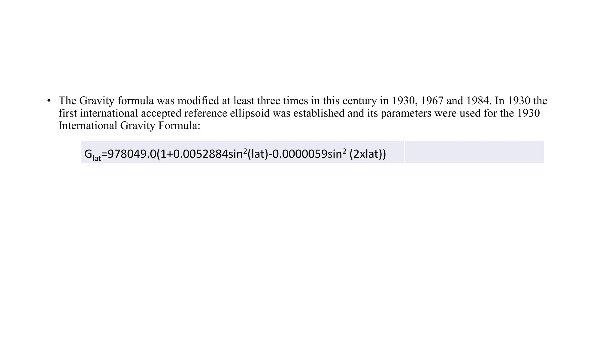 &bull; The Gravity formula was modified at least three times in this century in 1930, 1967 and 1984. In 1930 the
first international accepted reference ellipsoid was established and its parameters were used for the 1930
International Gravity Formula:
Glat=978049.0(1+0.0052884sin2(lat)-0.0000059sin2 (2xlat))
 