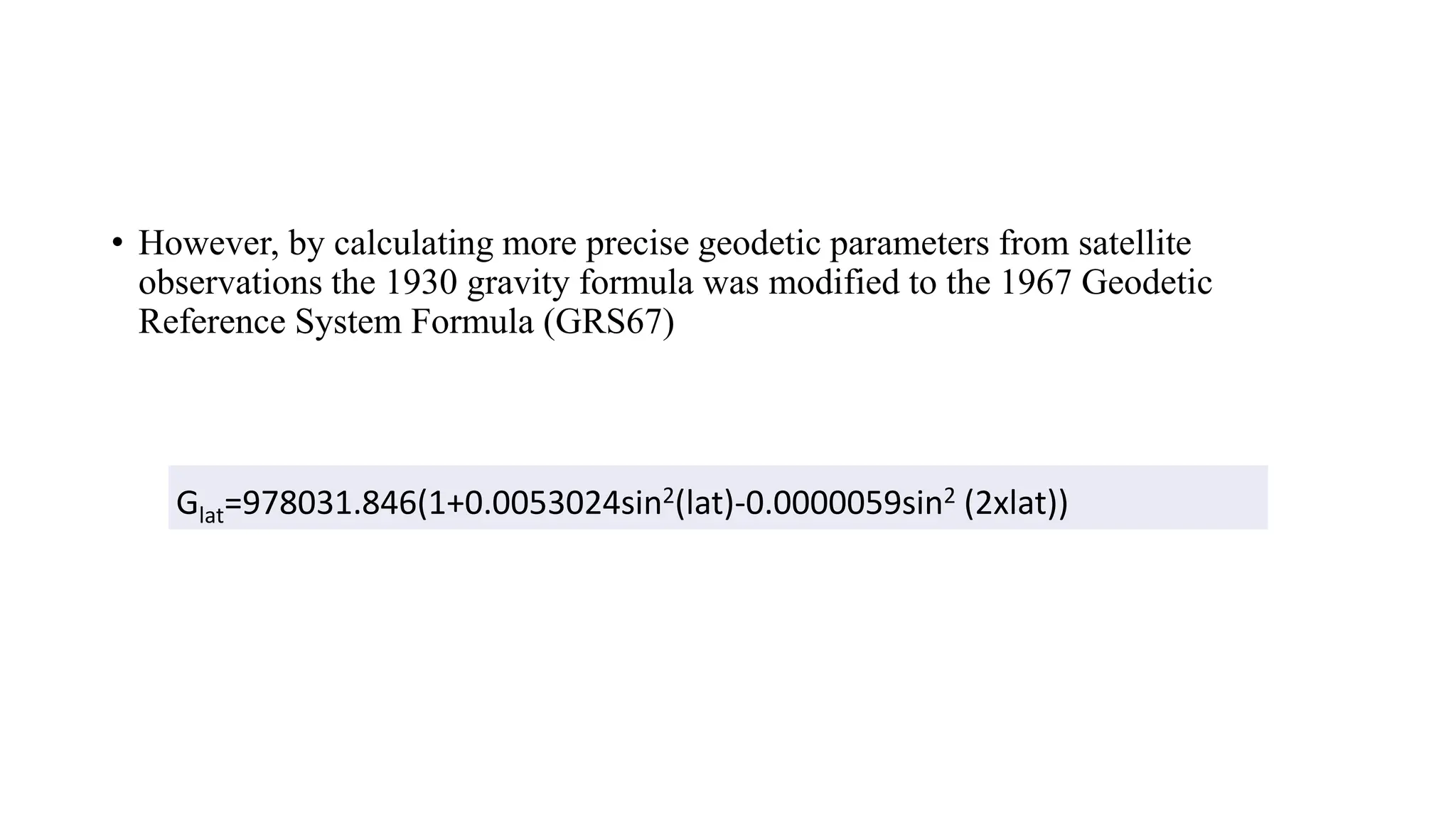 &bull; However, by calculating more precise geodetic parameters from satellite
observations the 1930 gravity formula was modified to the 1967 Geodetic
Reference System Formula (GRS67)
Glat=978031.846(1+0.0053024sin2(lat)-0.0000059sin2 (2xlat))
 