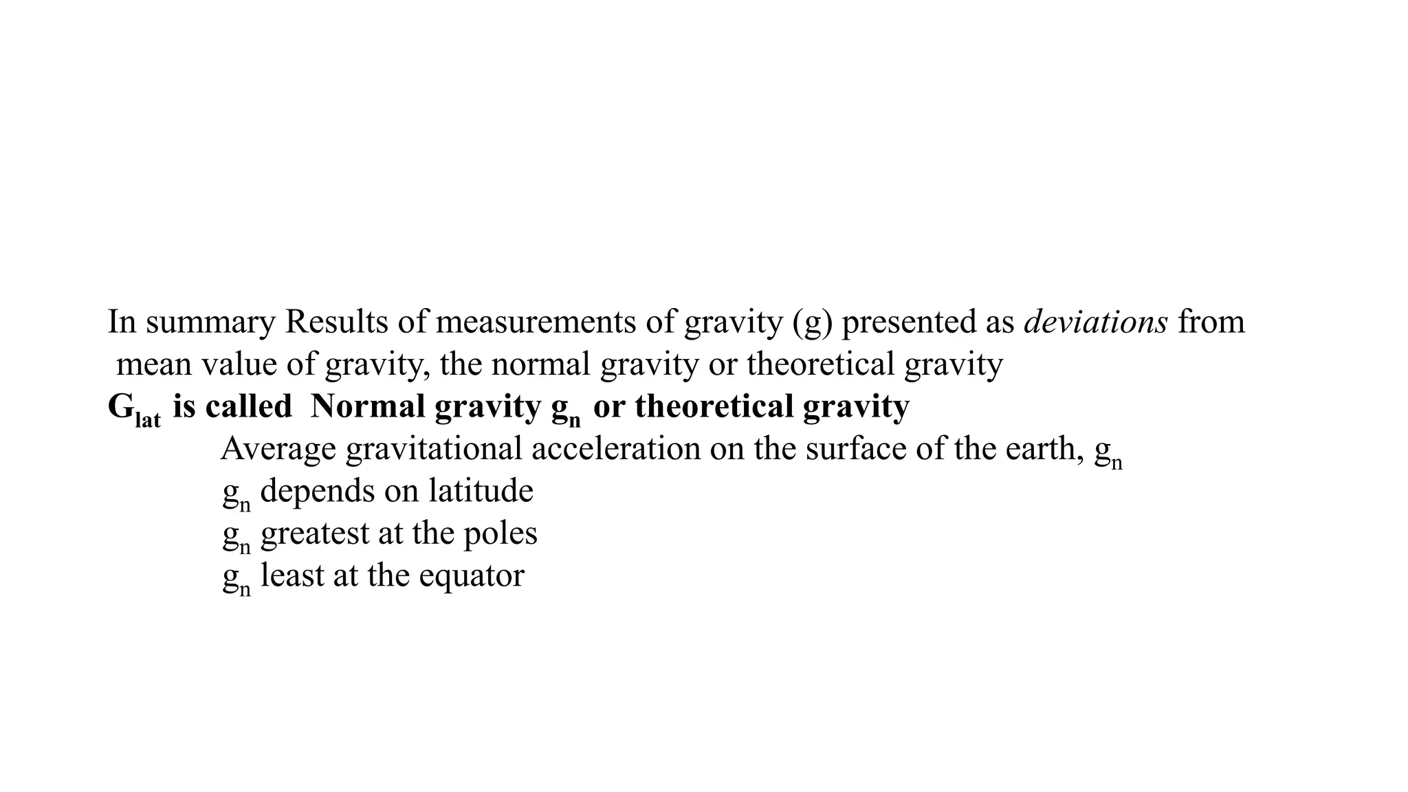 In summary Results of measurements of gravity (g) presented as deviations from
mean value of gravity, the normal gravity or theoretical gravity
Glat is called Normal gravity gn or theoretical gravity
Average gravitational acceleration on the surface of the earth, gn
gn depends on latitude
gn greatest at the poles
gn least at the equator
 