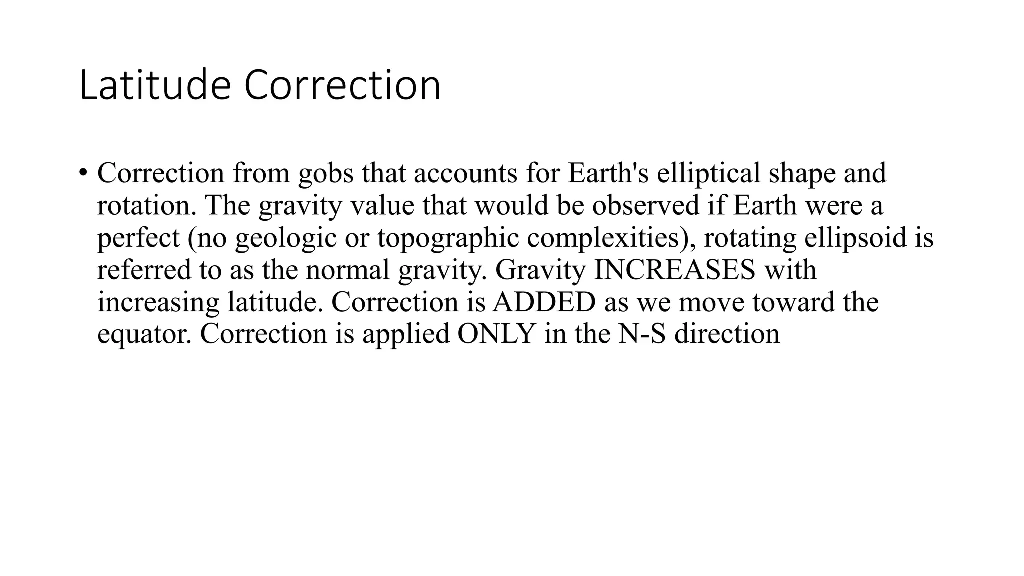 Latitude Correction
&bull; Correction from gobs that accounts for Earth's elliptical shape and
rotation. The gravity value that would be observed if Earth were a
perfect (no geologic or topographic complexities), rotating ellipsoid is
referred to as the normal gravity. Gravity INCREASES with
increasing latitude. Correction is ADDED as we move toward the
equator. Correction is applied ONLY in the N-S direction
 