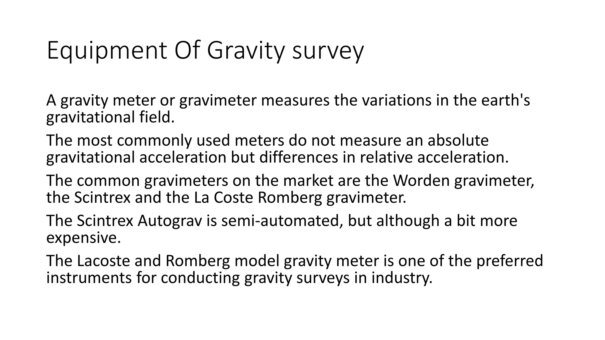 Equipment Of Gravity survey
A gravity meter or gravimeter measures the variations in the earth's
gravitational field.
The most commonly used meters do not measure an absolute
gravitational acceleration but differences in relative acceleration.
The common gravimeters on the market are the Worden gravimeter,
the Scintrex and the La Coste Romberg gravimeter.
The Scintrex Autograv is semi-automated, but although a bit more
expensive.
The Lacoste and Romberg model gravity meter is one of the preferred
instruments for conducting gravity surveys in industry.
 