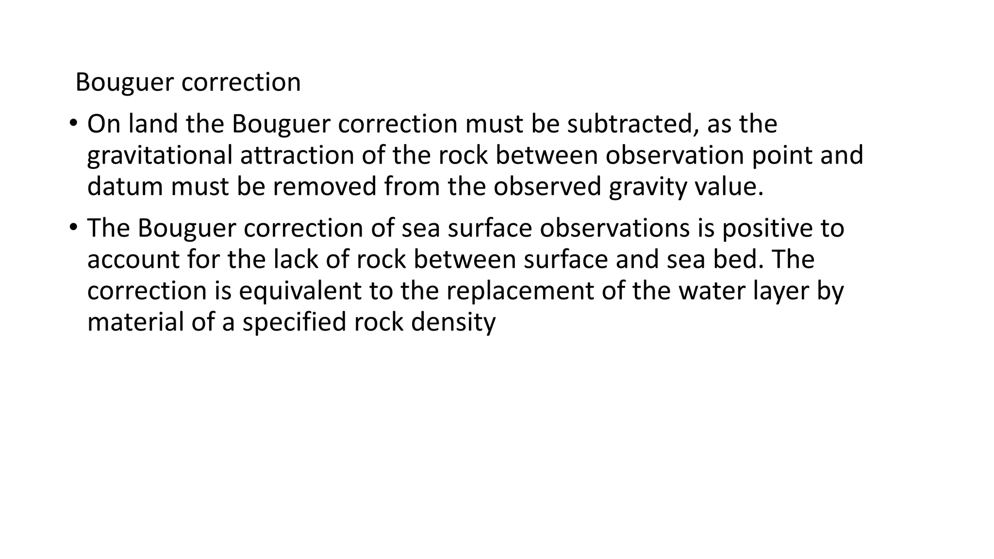 Bouguer correction
&bull; On land the Bouguer correction must be subtracted, as the
gravitational attraction of the rock between observation point and
datum must be removed from the observed gravity value.
&bull; The Bouguer correction of sea surface observations is positive to
account for the lack of rock between surface and sea bed. The
correction is equivalent to the replacement of the water layer by
material of a specified rock density
 