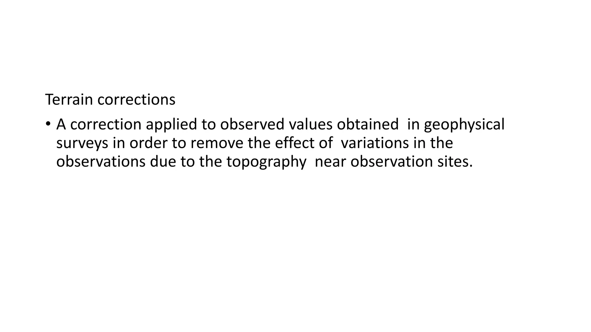 Terrain corrections
&bull; A correction applied to observed values obtained in geophysical
surveys in order to remove the effect of variations in the
observations due to the topography near observation sites.
 