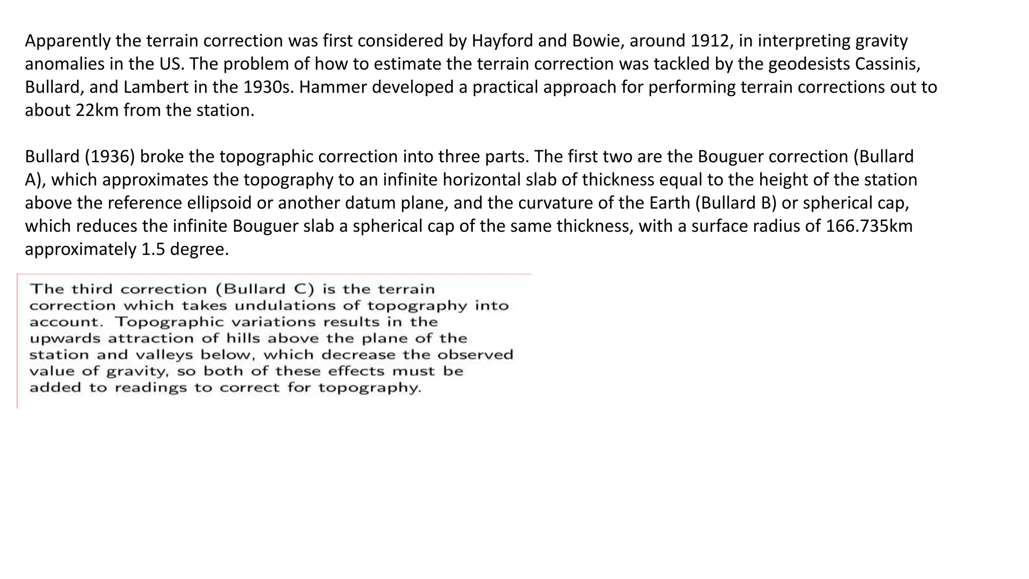 Apparently the terrain correction was first considered by Hayford and Bowie, around 1912, in interpreting gravity
anomalies in the US. The problem of how to estimate the terrain correction was tackled by the geodesists Cassinis,
Bullard, and Lambert in the 1930s. Hammer developed a practical approach for performing terrain corrections out to
about 22km from the station.
Bullard (1936) broke the topographic correction into three parts. The first two are the Bouguer correction (Bullard
A), which approximates the topography to an infinite horizontal slab of thickness equal to the height of the station
above the reference ellipsoid or another datum plane, and the curvature of the Earth (Bullard B) or spherical cap,
which reduces the infinite Bouguer slab a spherical cap of the same thickness, with a surface radius of 166.735km
approximately 1.5 degree.
 