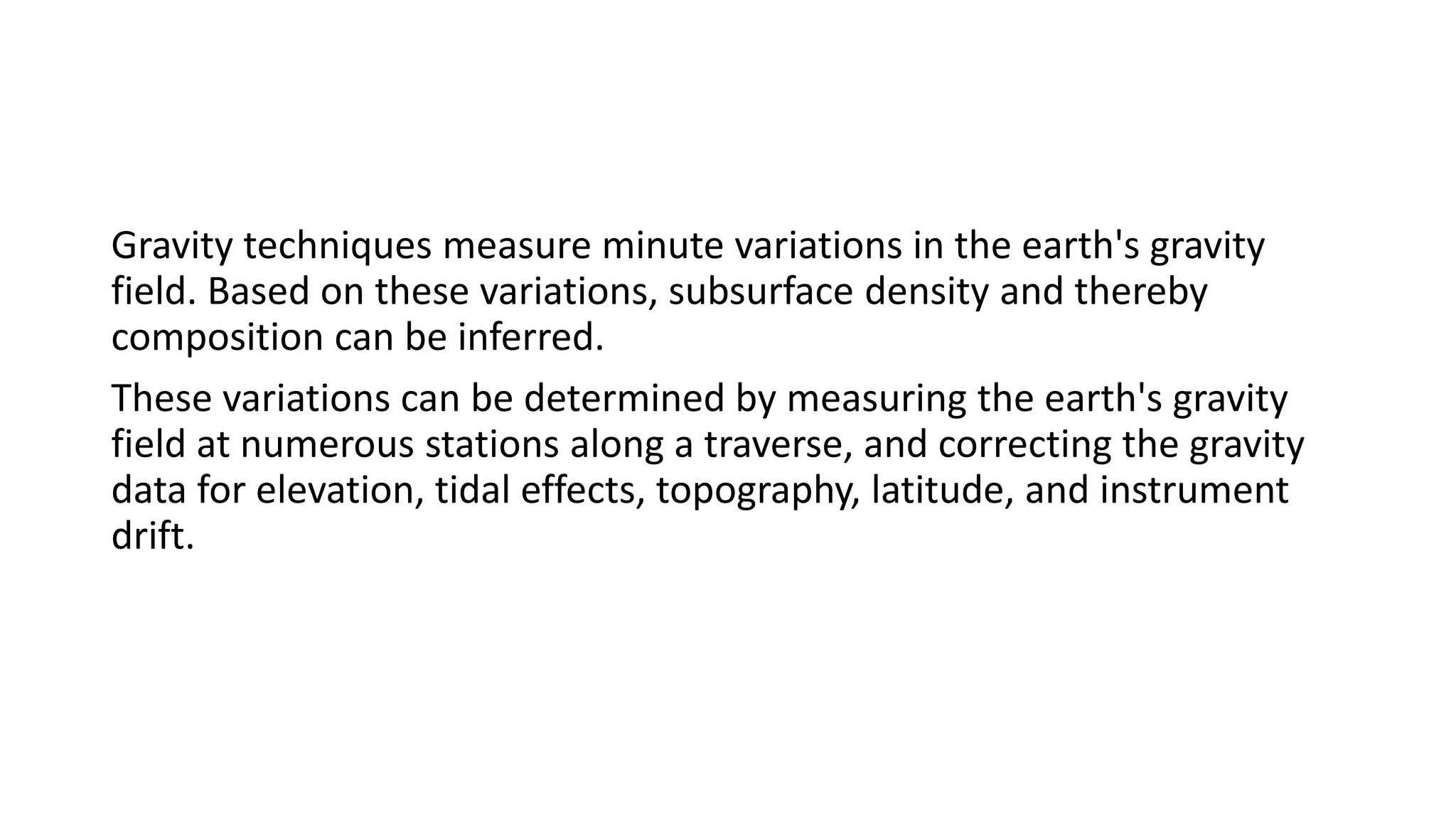 Gravity techniques measure minute variations in the earth's gravity
field. Based on these variations, subsurface density and thereby
composition can be inferred.
These variations can be determined by measuring the earth's gravity
field at numerous stations along a traverse, and correcting the gravity
data for elevation, tidal effects, topography, latitude, and instrument
drift.
 