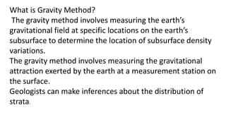 What is Gravity Method?
The gravity method involves measuring the earth’s
gravitational field at specific locations on the earth’s
subsurface to determine the location of subsurface density
variations.
The gravity method involves measuring the gravitational
attraction exerted by the earth at a measurement station on
the surface.
Geologists can make inferences about the distribution of
strata.
 