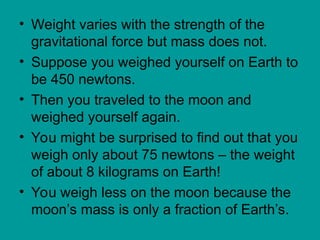 • Weight varies with the strength of the
gravitational force but mass does not.
• Suppose you weighed yourself on Earth to
be 450 newtons.
• Then you traveled to the moon and
weighed yourself again.
• You might be surprised to find out that you
weigh only about 75 newtons – the weight
of about 8 kilograms on Earth!
• You weigh less on the moon because the
moon’s mass is only a fraction of Earth’s.
 