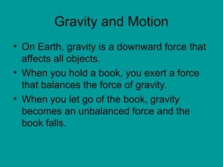 Gravity and Motion
• On Earth, gravity is a downward force that
affects all objects.
• When you hold a book, you exert a force
that balances the force of gravity.
• When you let go of the book, gravity
becomes an unbalanced force and the
book falls.
 