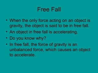 Free Fall
• When the only force acting on an object is
gravity, the object is said to be in free fall.
• An object in free fall is accelerating.
• Do you know why?
• In free fall, the force of gravity is an
unbalanced force, which causes an object
to accelerate.
 