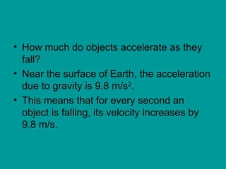 • How much do objects accelerate as they
fall?
• Near the surface of Earth, the acceleration
due to gravity is 9.8 m/s2
.
• This means that for every second an
object is falling, its velocity increases by
9.8 m/s.
 