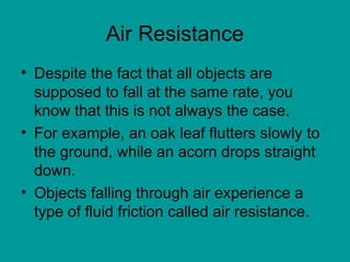 Air Resistance
• Despite the fact that all objects are
supposed to fall at the same rate, you
know that this is not always the case.
• For example, an oak leaf flutters slowly to
the ground, while an acorn drops straight
down.
• Objects falling through air experience a
type of fluid friction called air resistance.
 