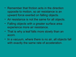 • Remember that friction acts in the direction
opposite to motion, so air resistance is an
upward force exerted on falling objects.
• Air resistance is not the same for all objects.
• Falling objects with a greater surface area
experience more air resistance.
• That is why a leaf falls more slowly than an
acorn.
• In a vacuum, where there is no air, all objects fall
with exactly the same rate of acceleration.
 