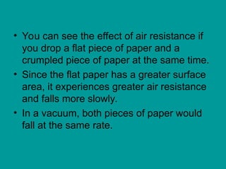 • You can see the effect of air resistance if
you drop a flat piece of paper and a
crumpled piece of paper at the same time.
• Since the flat paper has a greater surface
area, it experiences greater air resistance
and falls more slowly.
• In a vacuum, both pieces of paper would
fall at the same rate.
 