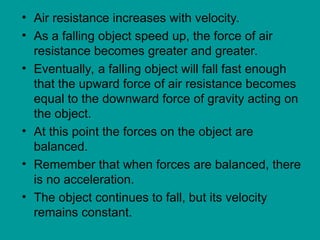 • Air resistance increases with velocity.
• As a falling object speed up, the force of air
resistance becomes greater and greater.
• Eventually, a falling object will fall fast enough
that the upward force of air resistance becomes
equal to the downward force of gravity acting on
the object.
• At this point the forces on the object are
balanced.
• Remember that when forces are balanced, there
is no acceleration.
• The object continues to fall, but its velocity
remains constant.
 