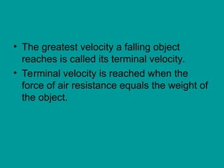 • The greatest velocity a falling object
reaches is called its terminal velocity.
• Terminal velocity is reached when the
force of air resistance equals the weight of
the object.
 