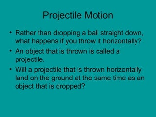 Projectile Motion
• Rather than dropping a ball straight down,
what happens if you throw it horizontally?
• An object that is thrown is called a
projectile.
• Will a projectile that is thrown horizontally
land on the ground at the same time as an
object that is dropped?
 