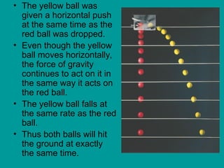 • The yellow ball was
given a horizontal push
at the same time as the
red ball was dropped.
• Even though the yellow
ball moves horizontally,
the force of gravity
continues to act on it in
the same way it acts on
the red ball.
• The yellow ball falls at
the same rate as the red
ball.
• Thus both balls will hit
the ground at exactly
the same time.
 